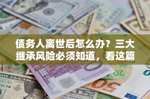 武汉债务人离世后怎么办？三大继承风险必须知道，看这篇就够了