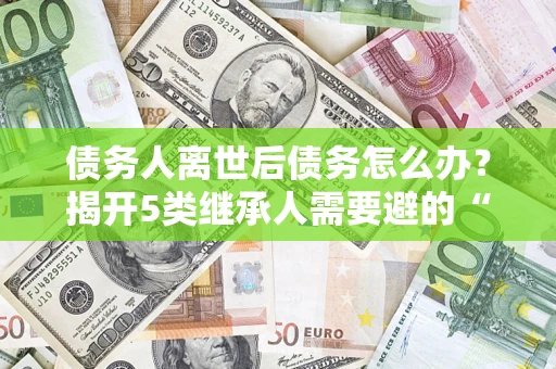 武汉债务人离世后债务怎么办？揭开5类继承人需要避的“坑”